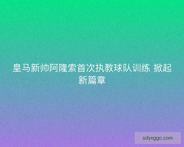 皇马新帅阿隆索首次执教球队训练 掀起新篇章
