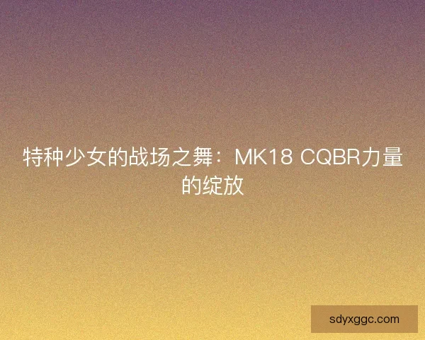 特种少女的战场之舞：MK18 CQBR力量的绽放
