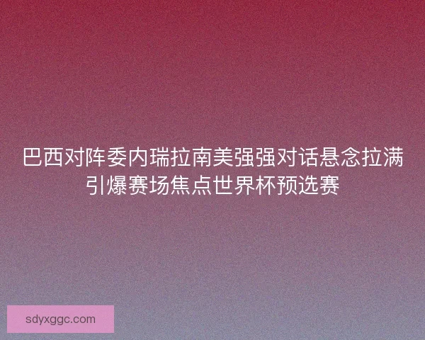 巴西对阵委内瑞拉南美强强对话悬念拉满引爆赛场焦点世界杯预选赛