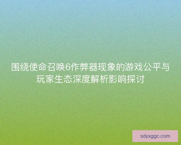 围绕使命召唤6作弊器现象的游戏公平与玩家生态深度解析影响探讨