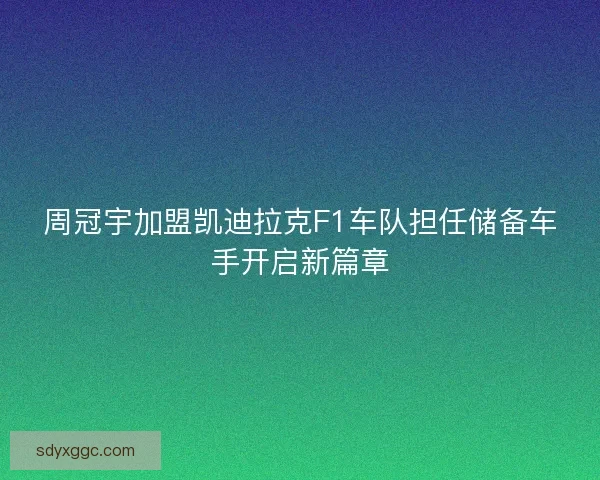 周冠宇加盟凯迪拉克F1车队担任储备车手开启新篇章