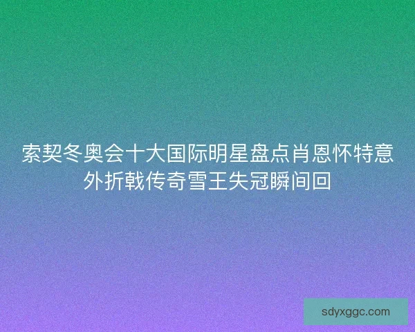 索契冬奥会十大国际明星盘点肖恩怀特意外折戟传奇雪王失冠瞬间回