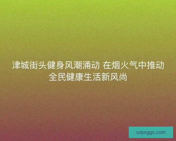 津城街头健身风潮涌动 在烟火气中推动全民健康生活新风尚