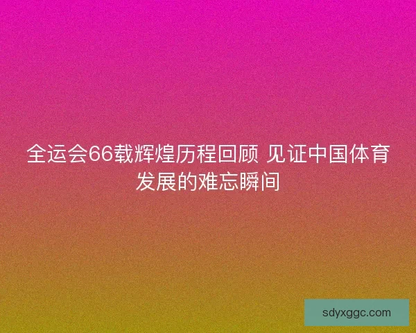 全运会66载辉煌历程回顾 见证中国体育发展的难忘瞬间