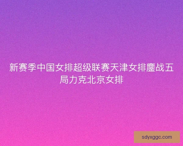 新赛季中国女排超级联赛天津女排鏖战五局力克北京女排