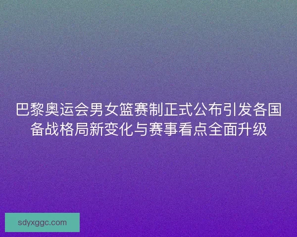 巴黎奥运会男女篮赛制正式公布引发各国备战格局新变化与赛事看点全面升级