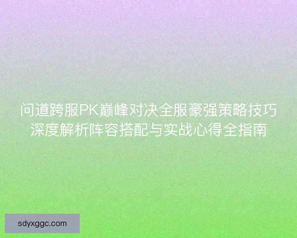 问道跨服PK巅峰对决全服豪强策略技巧深度解析阵容搭配与实战心得全指南