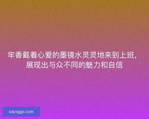 牢香戴着心爱的墨镜水灵灵地来到上班，展现出与众不同的魅力和自信