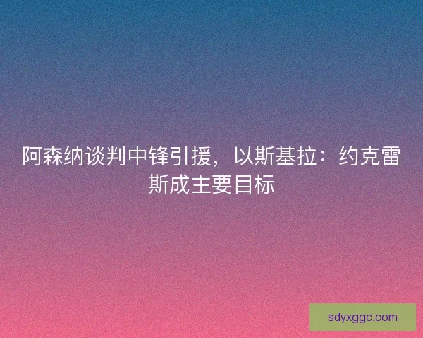 阿森纳谈判中锋引援，以斯基拉：约克雷斯成主要目标