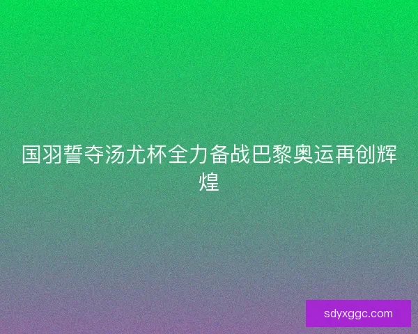 国羽誓夺汤尤杯全力备战巴黎奥运再创辉煌
