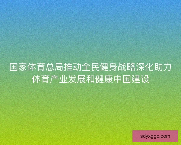 国家体育总局推动全民健身战略深化助力体育产业发展和健康中国建设