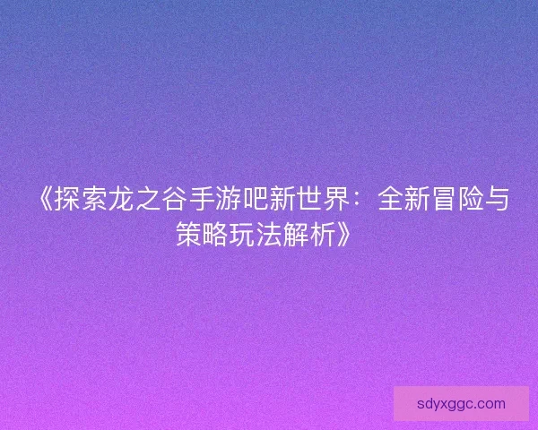 《探索龙之谷手游吧新世界：全新冒险与策略玩法解析》